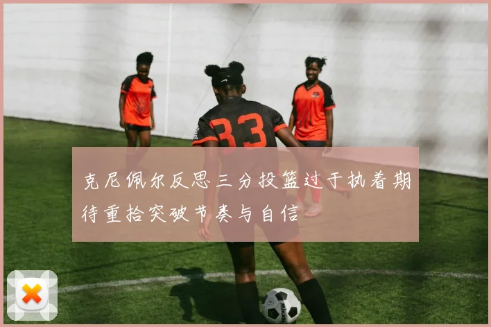 克尼佩尔反思三分投篮过于执着期待重拾突破节奏与自信