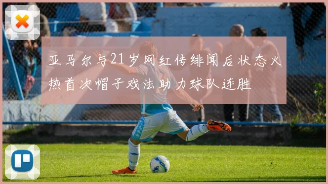 亚马尔与21岁网红传绯闻后状态火热首次帽子戏法助力球队连胜
