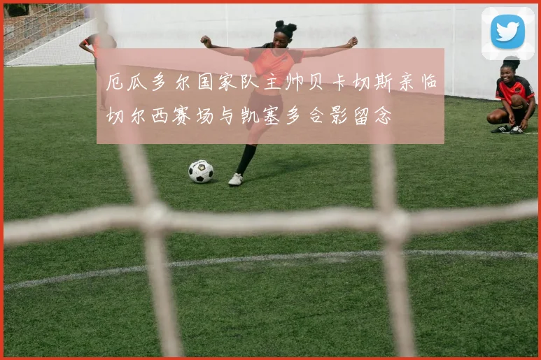 厄瓜多尔国家队主帅贝卡切斯亲临切尔西赛场与凯塞多合影留念