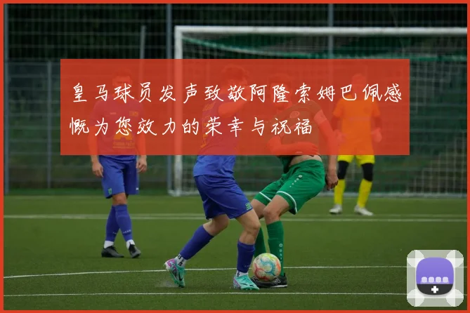 皇马球员发声致敬阿隆索姆巴佩感慨为您效力的荣幸与祝福