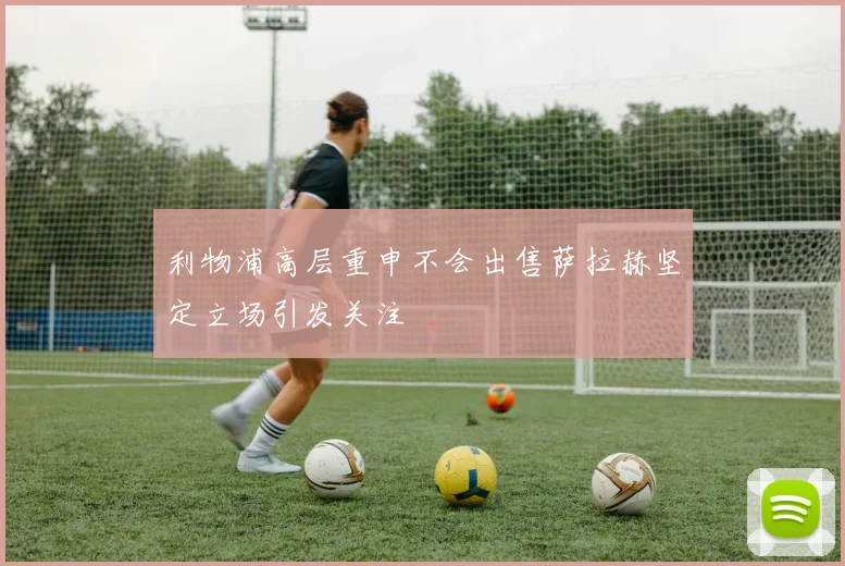 利物浦高层重申不会出售萨拉赫坚定立场引发关注