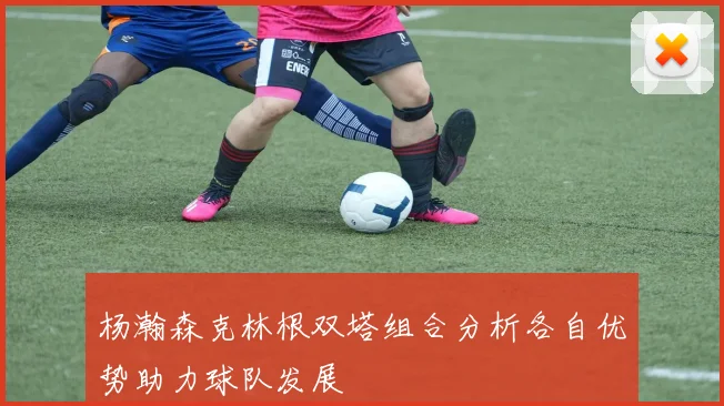杨瀚森克林根双塔组合分析各自优势助力球队发展