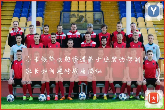 小卡缺阵快船惨遭爵士逆袭西部副班长如何逆转战局揭秘