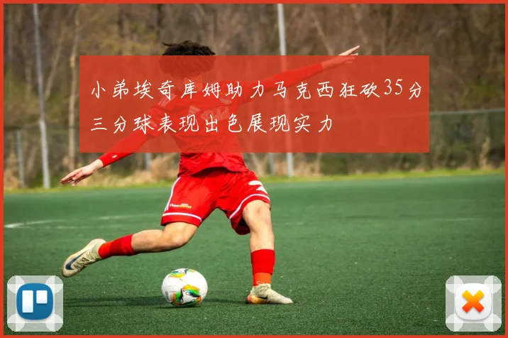 小弟埃奇库姆助力马克西狂砍35分三分球表现出色展现实力
