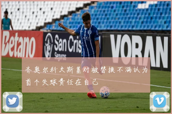 齐奥尔科夫斯基对被替换不满认为首个失球责任在自己