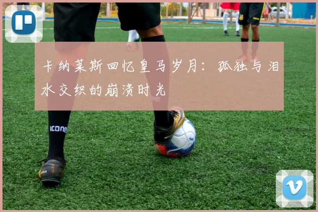 卡纳莱斯回忆皇马岁月：孤独与泪水交织的崩溃时光