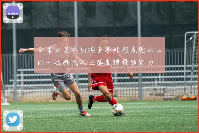 云南玉昆冬训热身赛精彩表现以三比一战胜武汉三镇展现强劲实力